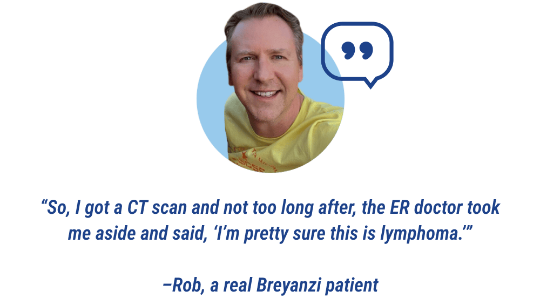 Quote: So, I got a CT scan and not too long after, the ER doctor took me aside and said, “I’m pretty sure this is lymphoma.” Stated by Rob, a real Breyanzi patient.