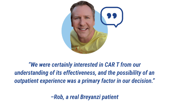 Quote: We were certaintly interested in Car T from our understanding of its effectiveness, and the possibility of an outpatient experience was a primary factor in our decision. Stated by Rob, a real Breyanzi patient.